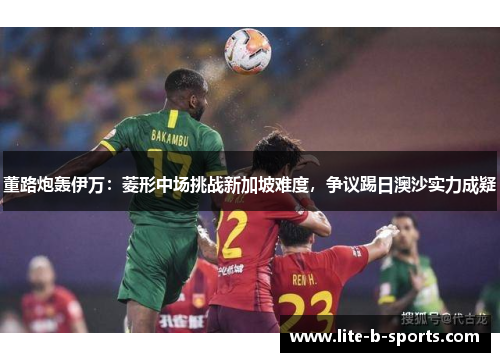 董路炮轰伊万：菱形中场挑战新加坡难度，争议踢日澳沙实力成疑
