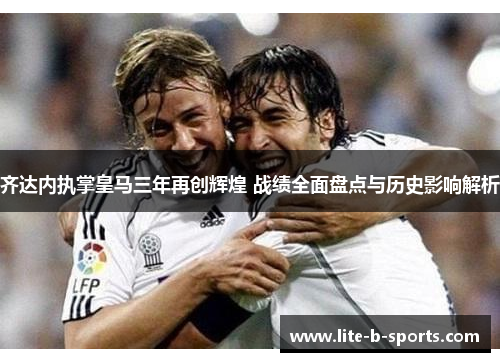 齐达内执掌皇马三年再创辉煌 战绩全面盘点与历史影响解析