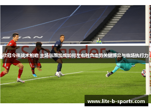 欧冠今夜战术前瞻 主场氛围加成如何左右胜负走势关键博弈与临场执行力