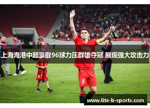 上海海港中超豪取96球力压群雄夺冠 展现强大攻击力