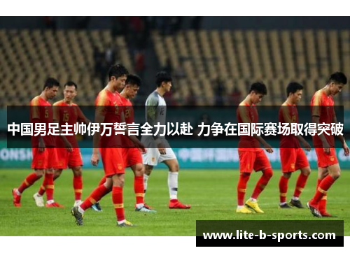 中国男足主帅伊万誓言全力以赴 力争在国际赛场取得突破